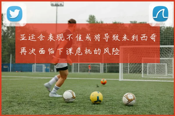 亚运会表现不佳或将导致米利西奇再次面临下课危机的风险