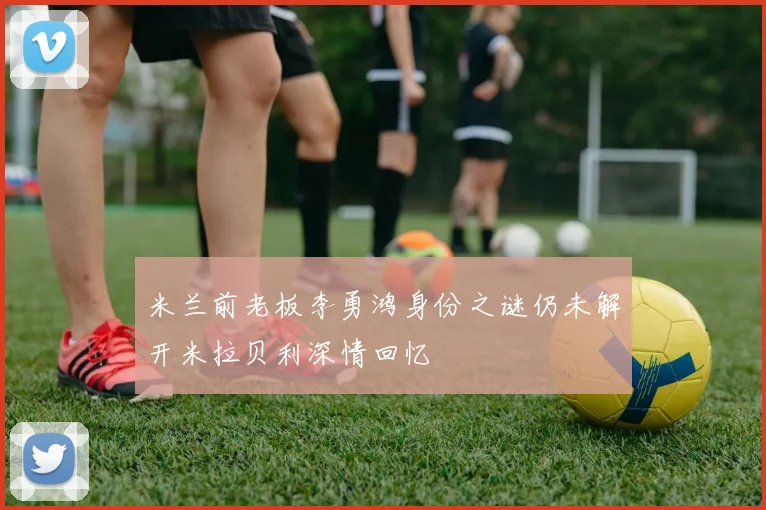 米兰前老板李勇鸿身份之谜仍未解开米拉贝利深情回忆