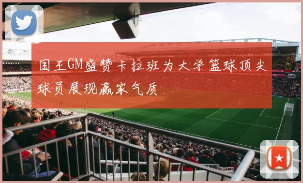 国王GM盛赞卡拉班为大学篮球顶尖球员展现赢家气质