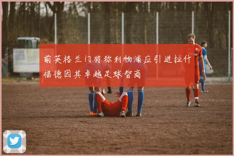 前英格兰门将称利物浦应引进拉什福德因其卓越足球智商