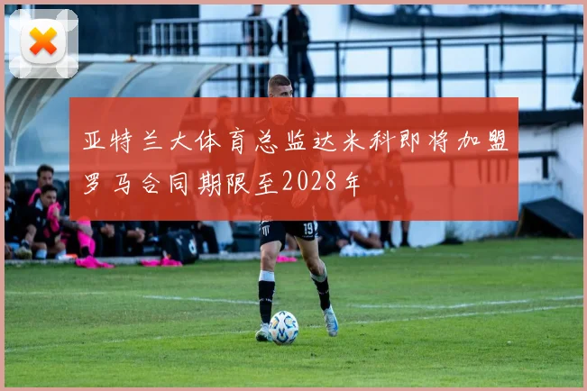 亚特兰大体育总监达米科即将加盟罗马合同期限至2028年