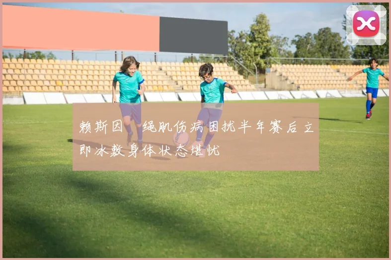 赖斯因腘绳肌伤病困扰半年赛后立即冰敷身体状态堪忧
