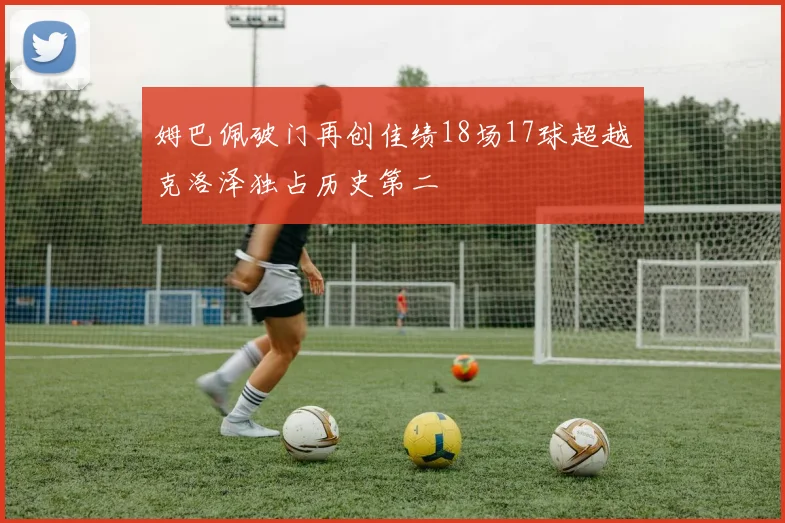 姆巴佩破门再创佳绩18场17球超越克洛泽独占历史第二