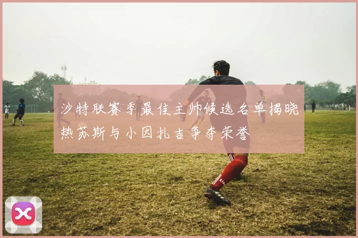 沙特联赛季最佳主帅候选名单揭晓热苏斯与小因扎吉争夺荣誉