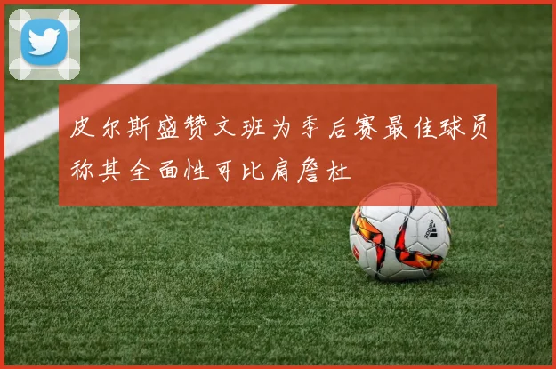 皮尔斯盛赞文班为季后赛最佳球员称其全面性可比肩詹杜