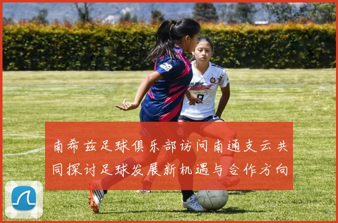 南希兹足球俱乐部访问南通支云共同探讨足球发展新机遇与合作方向