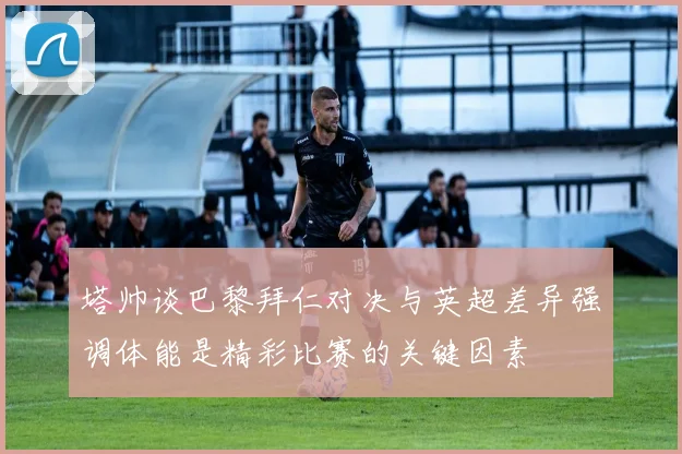 塔帅谈巴黎拜仁对决与英超差异强调体能是精彩比赛的关键因素
