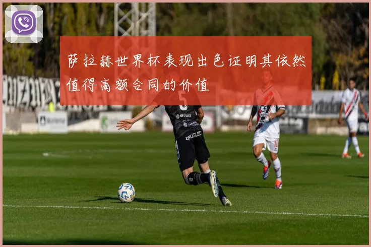 萨拉赫世界杯表现出色证明其依然值得高额合同的价值