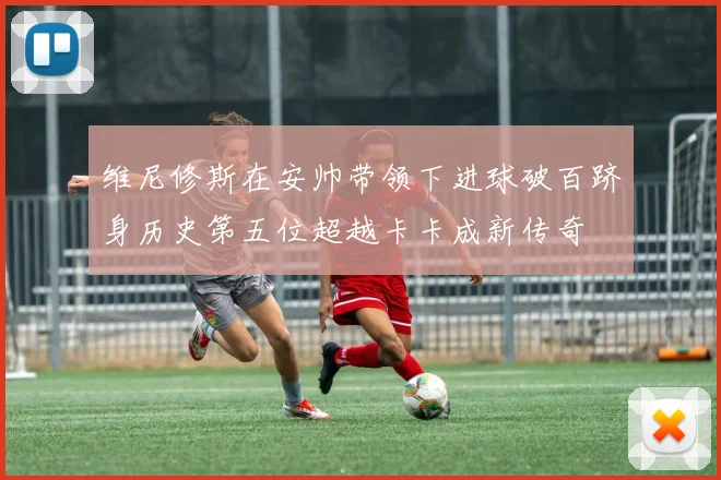 维尼修斯在安帅带领下进球破百跻身历史第五位超越卡卡成新传奇