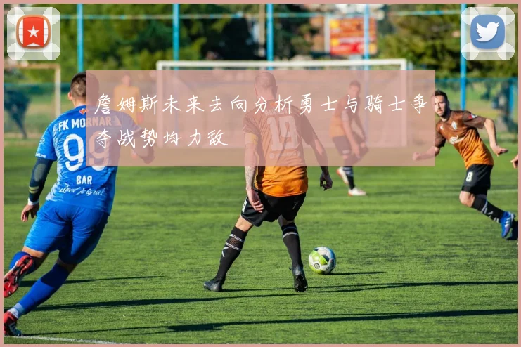 詹姆斯未来去向分析勇士与骑士争夺战势均力敌