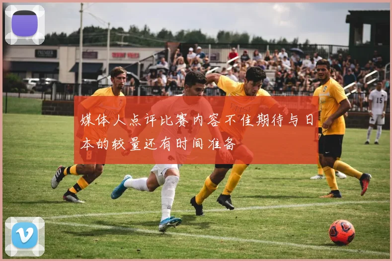 媒体人点评比赛内容不佳期待与日本的较量还有时间准备