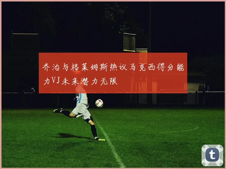 乔治与格莱姆斯热议马克西得分能力VJ未来潜力无限