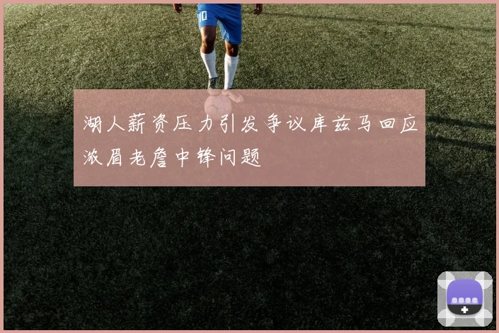 湖人薪资压力引发争议库兹马回应浓眉老詹中锋问题