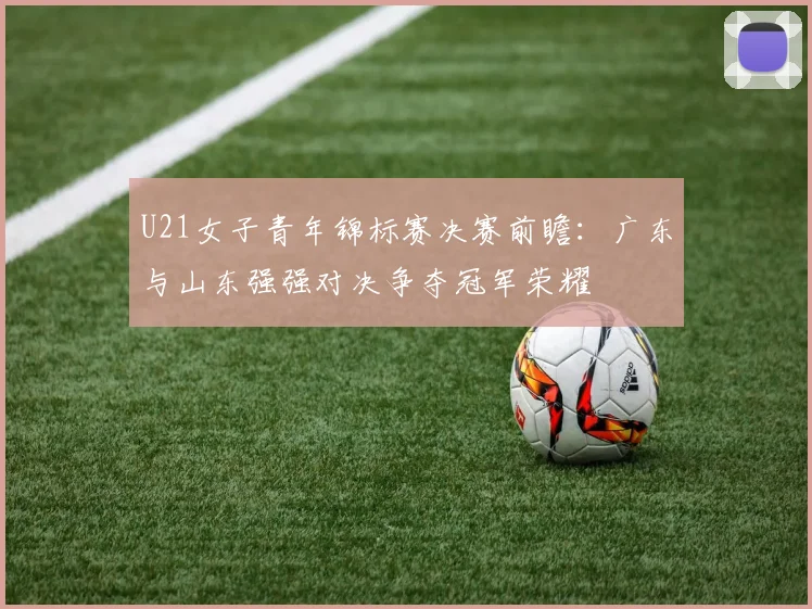 U21女子青年锦标赛决赛前瞻：广东与山东强强对决争夺冠军荣耀