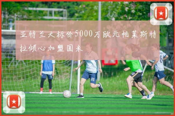 亚特兰大标价5000万欧元帕莱斯特拉倾心加盟国米