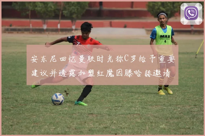 安东尼回忆曼联时光称C罗给予重要建议并透露加盟红魔因滕哈赫邀请