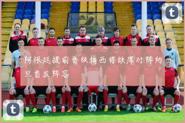 阿根廷提前晋级梅西将缺席对阵约旦首发阵容